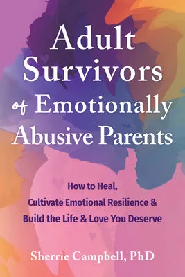 Adult Survivors of Emotionally Abusive Parents: How to Heal, Cultivate Emotional Resilience, and Build the Life and Love You Des